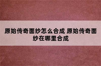 原始传奇面纱怎么合成 原始传奇面纱在哪里合成